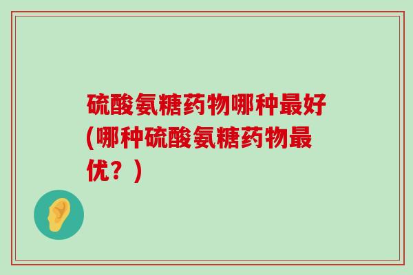 硫酸氨糖哪种好(哪种硫酸氨糖优?) 硫酸氨糖哪种好(哪种硫酸氨糖优?)
