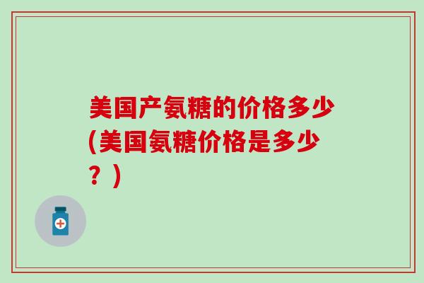 美国产氨糖的价格多少(美国氨糖价格是多少?) 美国产氨糖的价格多少(美国氨糖价格是多少?)