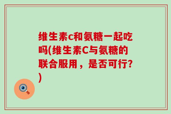 维生素c和氨糖一起吃吗(维生素C与氨糖的联合服用,是否可行?) 维生素c和氨糖一起吃吗(维生素C与氨糖的联合服用,是否可行?)