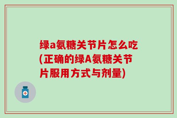 绿a氨糖关节片怎么吃(正确的绿A氨糖关节片服用方式与剂量)