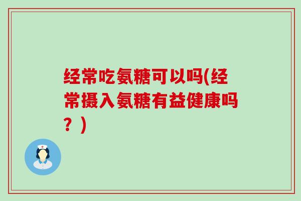经常吃氨糖可以吗(经常摄入氨糖有益健康吗?) 经常吃氨糖可以吗(经常摄入氨糖有益健康吗?)