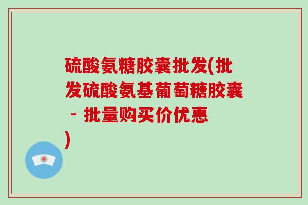 硫酸氨糖胶囊批发(批发硫酸氨基葡萄糖胶囊 - 批量购买价优惠)