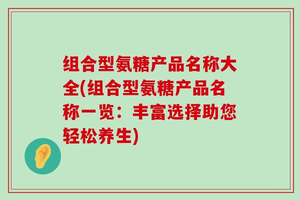 组合型氨糖产品名称大全(组合型氨糖产品名称一览:丰富选择助您轻松养生) 组合型氨糖产品名称大全(组合型氨糖产品名称一览:丰富选择助您轻松养生)