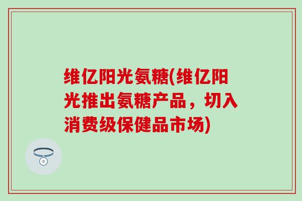 维亿阳光氨糖(维亿阳光推出氨糖产品,切入消费级保健品市场) 维亿阳光氨糖(维亿阳光推出氨糖产品,切入消费级保健品市场)