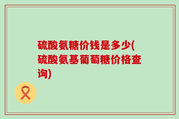 硫酸氨糖价钱是多少(硫酸氨基葡萄糖价格查询)