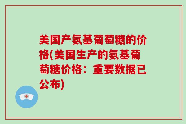 美国产氨基葡萄糖的价格(美国生产的氨基葡萄糖价格:重要数据已公布) 美国产氨基葡萄糖的价格(美国生产的氨基葡萄糖价格:重要数据已公布)