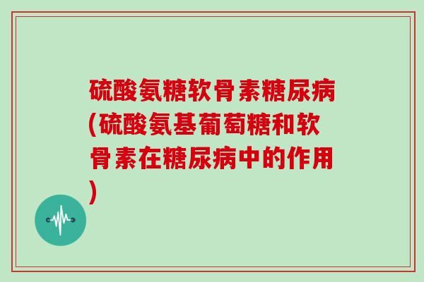 硫酸氨糖软骨素(硫酸氨基葡萄糖和软骨素在中的作用) 硫酸氨糖软骨素(硫酸氨基葡萄糖和软骨素在中的作用)