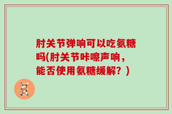 肘关节弹响可以吃氨糖吗(肘关节咔嚓声响,能否使用氨糖缓解?) 肘关节弹响可以吃氨糖吗(肘关节咔嚓声响,能否使用氨糖缓解?)