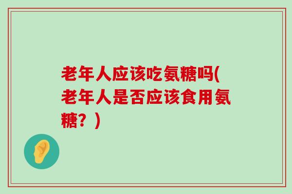老年人应该吃氨糖吗(老年人是否应该食用氨糖？)