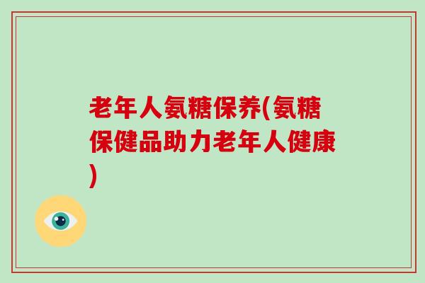 老年人氨糖保养(氨糖保健品助力老年人健康) 老年人氨糖保养(氨糖保健品助力老年人健康)
