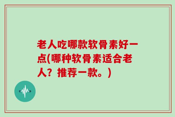 老人吃哪款软骨素好一点(哪种软骨素适合老人？推荐一款。)