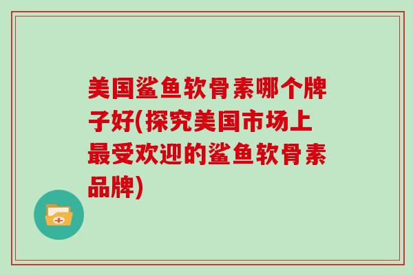美国鲨鱼软骨素哪个牌子好(探究美国市场上受欢迎的鲨鱼软骨素品牌) 美国鲨鱼软骨素哪个牌子好(探究美国市场上受欢迎的鲨鱼软骨素品牌)