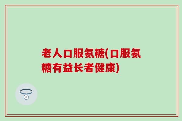 老人口服氨糖(口服氨糖有益长者健康) 老人口服氨糖(口服氨糖有益长者健康)