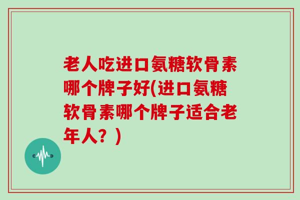 老人吃进口氨糖软骨素哪个牌子好(进口氨糖软骨素哪个牌子适合老年人?) 老人吃进口氨糖软骨素哪个牌子好(进口氨糖软骨素哪个牌子适合老年人?)