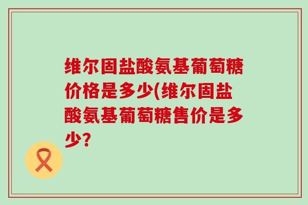 维尔固盐酸氨基葡萄糖价格是多少(维尔固盐酸氨基葡萄糖售价是多少？