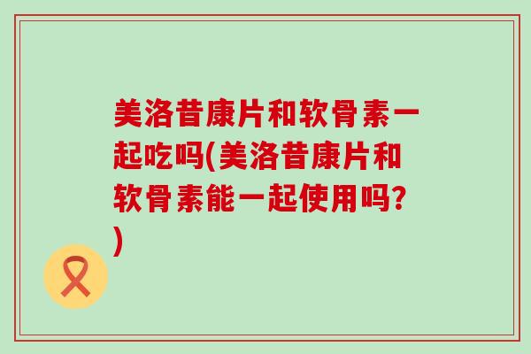 美洛昔康片和软骨素一起吃吗(美洛昔康片和软骨素能一起使用吗?) 美洛昔康片和软骨素一起吃吗(美洛昔康片和软骨素能一起使用吗?)