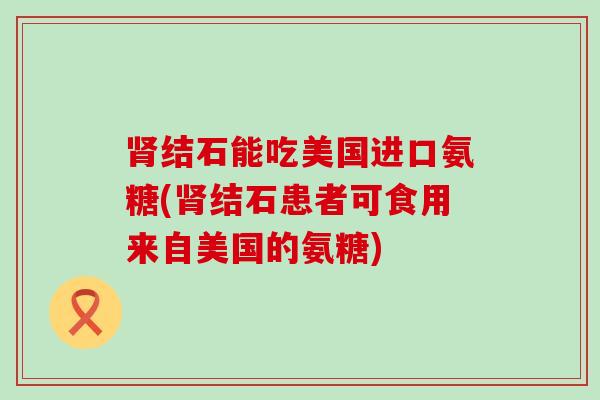 结石能吃美国进口氨糖(结石患者可食用来自美国的氨糖) 结石能吃美国进口氨糖(结石患者可食用来自美国的氨糖)