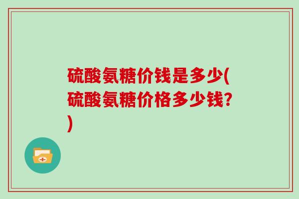 硫酸氨糖价钱是多少(硫酸氨糖价格多少钱?) 硫酸氨糖价钱是多少(硫酸氨糖价格多少钱?)