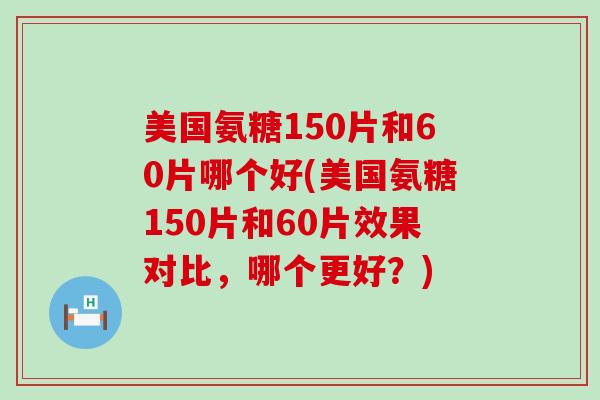 美国氨糖150片和60片哪个好(美国氨糖150片和60片效果对比，哪个更好？)