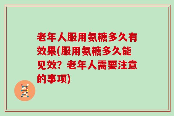 老年人服用氨糖多久有效果(服用氨糖多久能见效？老年人需要注意的事项)