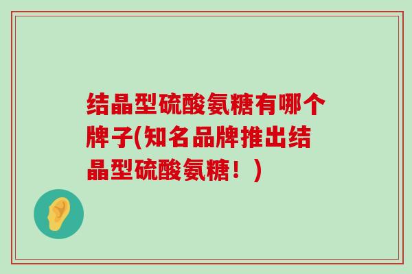 结晶型硫酸氨糖有哪个牌子(知名品牌推出结晶型硫酸氨糖!) 结晶型硫酸氨糖有哪个牌子(知名品牌推出结晶型硫酸氨糖!)