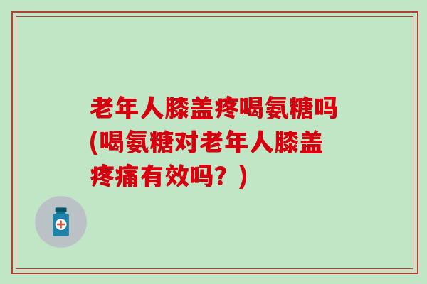 老年人膝盖疼喝氨糖吗(喝氨糖对老年人膝盖有效吗？)