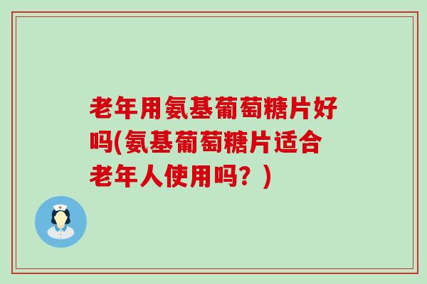 老年用氨基葡萄糖片好吗(氨基葡萄糖片适合老年人使用吗?) 老年用氨基葡萄糖片好吗(氨基葡萄糖片适合老年人使用吗?)