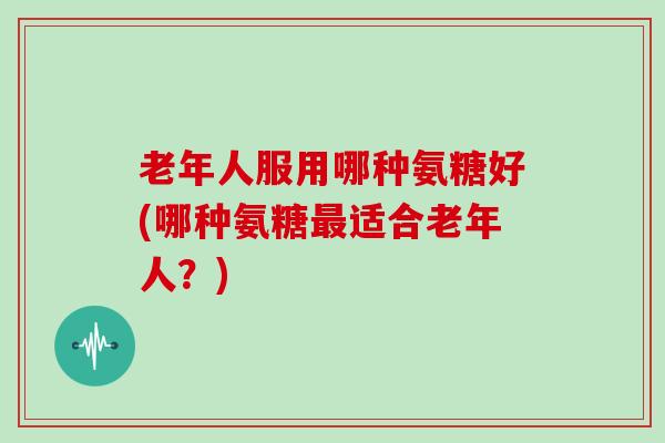 老年人服用哪种氨糖好(哪种氨糖适合老年人?) 老年人服用哪种氨糖好(哪种氨糖适合老年人?)