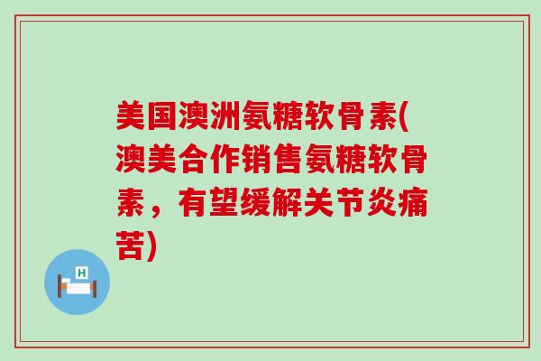 美国澳洲氨糖软骨素(澳美合作销售氨糖软骨素,有望缓解痛苦) 美国澳洲氨糖软骨素(澳美合作销售氨糖软骨素,有望缓解痛苦)