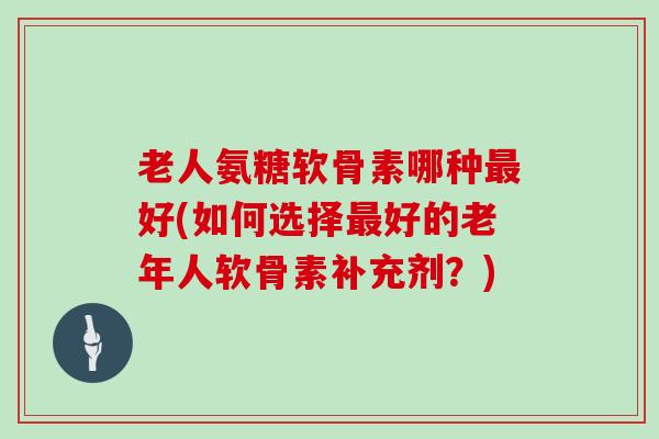 老人氨糖软骨素哪种好(如何选择好的老年人软骨素补充剂?) 老人氨糖软骨素哪种好(如何选择好的老年人软骨素补充剂?)