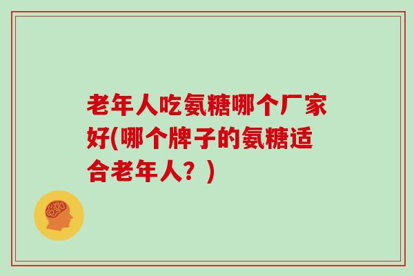 老年人吃氨糖哪个厂家好(哪个牌子的氨糖适合老年人？)