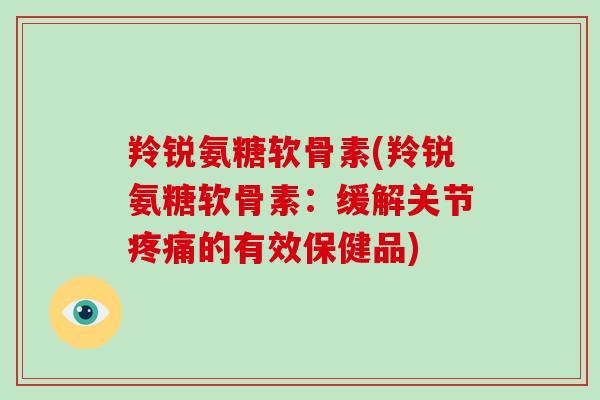 羚锐氨糖软骨素(羚锐氨糖软骨素:缓解关节的有效保健品) 羚锐氨糖软骨素(羚锐氨糖软骨素:缓解关节的有效保健品)