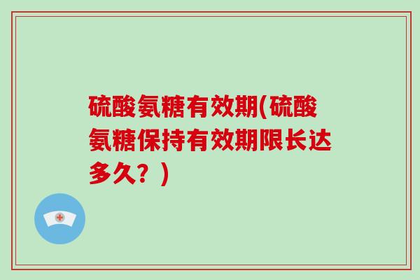 硫酸氨糖有效期(硫酸氨糖保持有效期限长达多久?) 硫酸氨糖有效期(硫酸氨糖保持有效期限长达多久?)
