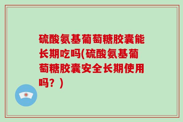 硫酸氨基葡萄糖胶囊能长期吃吗(硫酸氨基葡萄糖胶囊安全长期使用吗？)