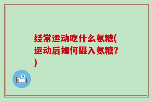 经常运动吃什么氨糖(运动后如何摄入氨糖?) 经常运动吃什么氨糖(运动后如何摄入氨糖?)