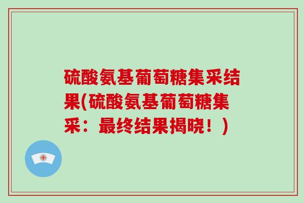 硫酸氨基葡萄糖集采结果(硫酸氨基葡萄糖集采:终结果揭晓!) 硫酸氨基葡萄糖集采结果(硫酸氨基葡萄糖集采:终结果揭晓!)