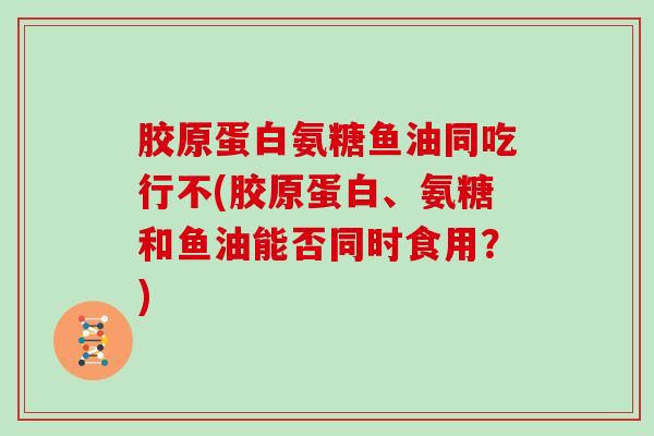 胶原蛋白氨糖鱼油同吃行不(胶原蛋白、氨糖和鱼油能否同时食用?) 胶原蛋白氨糖鱼油同吃行不(胶原蛋白、氨糖和鱼油能否同时食用?)