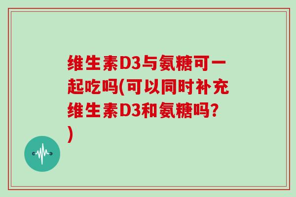 维生素D3与氨糖可一起吃吗(可以同时补充维生素D3和氨糖吗?) 维生素D3与氨糖可一起吃吗(可以同时补充维生素D3和氨糖吗?)