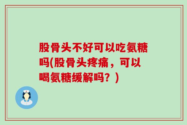 股骨头不好可以吃氨糖吗(股骨头，可以喝氨糖缓解吗？)