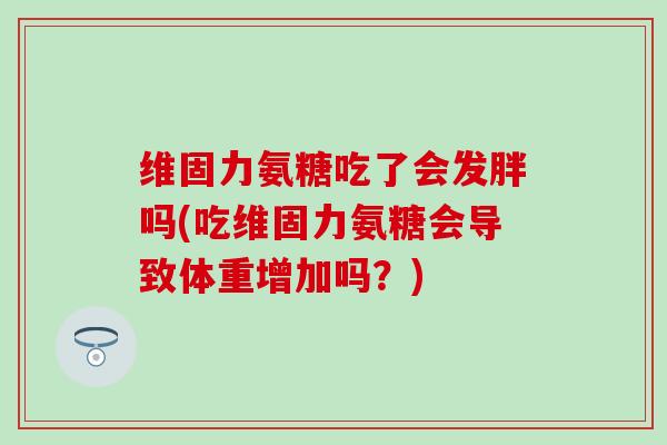 维固力氨糖吃了会发胖吗(吃维固力氨糖会导致体重增加吗?) 维固力氨糖吃了会发胖吗(吃维固力氨糖会导致体重增加吗?)