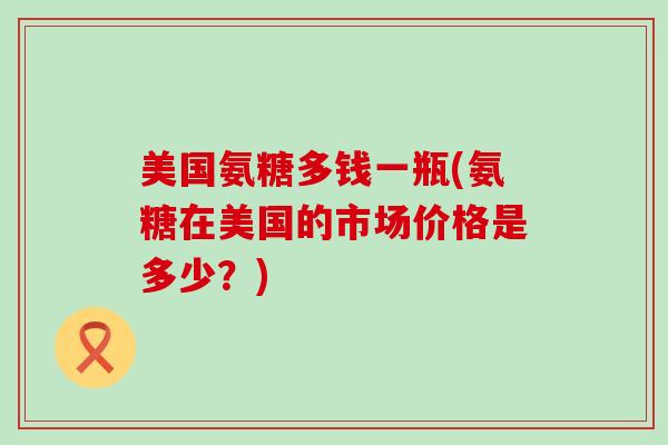 美国氨糖多钱一瓶(氨糖在美国的市场价格是多少?) 美国氨糖多钱一瓶(氨糖在美国的市场价格是多少?)