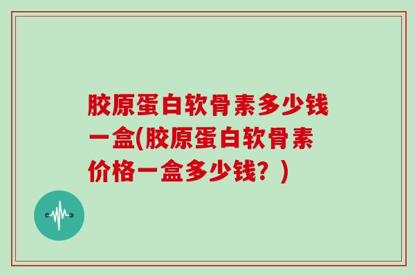 胶原蛋白软骨素多少钱一盒(胶原蛋白软骨素价格一盒多少钱？)