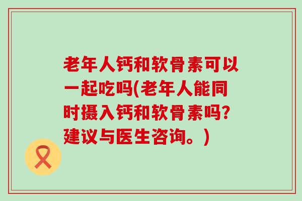 老年人钙和软骨素可以一起吃吗(老年人能同时摄入钙和软骨素吗？建议与医生咨询。)