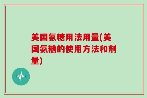 美国氨糖用法用量(美国氨糖的使用方法和剂量) 美国氨糖用法用量(美国氨糖的使用方法和剂量)