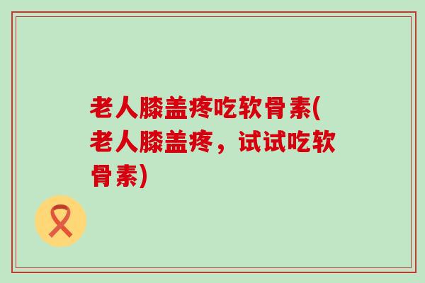 老人膝盖疼吃软骨素(老人膝盖疼,试试吃软骨素) 老人膝盖疼吃软骨素(老人膝盖疼,试试吃软骨素)
