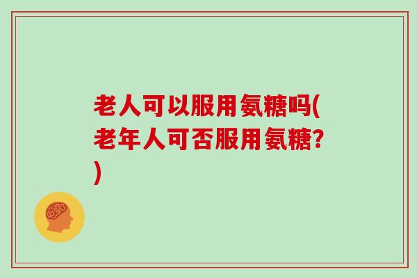 老人可以服用氨糖吗(老年人可否服用氨糖?) 老人可以服用氨糖吗(老年人可否服用氨糖?)