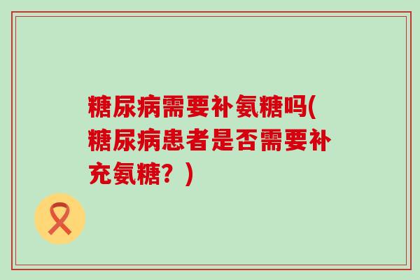 需要补氨糖吗(患者是否需要补充氨糖?) 需要补氨糖吗(患者是否需要补充氨糖?)