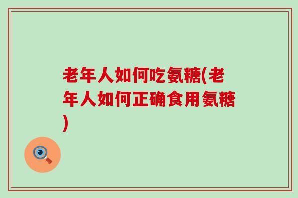 老年人如何吃氨糖(老年人如何正确食用氨糖)