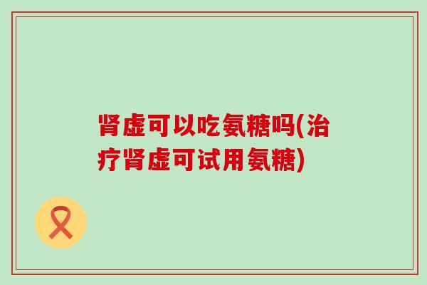 虚可以吃氨糖吗(虚可试用氨糖) 虚可以吃氨糖吗(虚可试用氨糖)