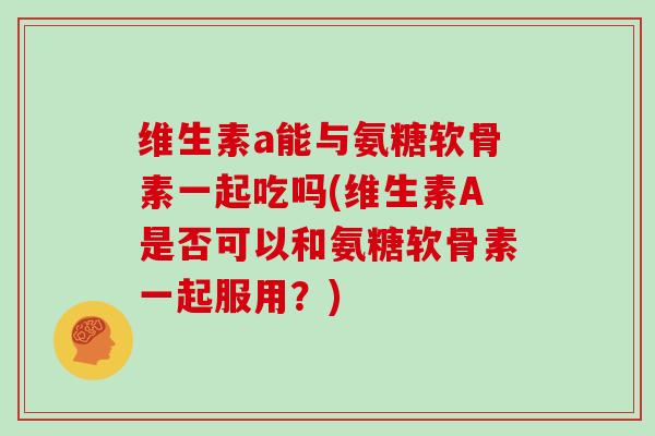 维生素a能与氨糖软骨素一起吃吗(维生素A是否可以和氨糖软骨素一起服用？)